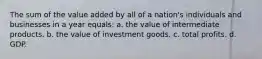 The sum of the value added by all of a nation's individuals and businesses in a year equals: a. the value of intermediate products. b. the value of investment goods. c. total profits. d. GDP.