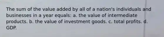 The sum of the value added by all of a nation's individuals and businesses in a year equals: a. the value of intermediate products. b. the value of investment goods. c. total profits. d. GDP.