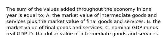 The sum of the values added throughout the economy in one year is equal to: A. the market value of intermediate goods and services plus the market value of final goods and services. B. the market value of final goods and services. C. nominal GDP minus real GDP. D. the dollar value of intermediate goods and services.