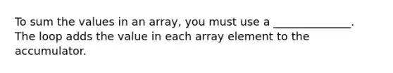 To sum the values in an array, you must use a ______________. The loop adds the value in each array element to the accumulator.