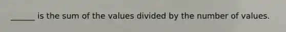 ______ is the sum of the values divided by the number of values.