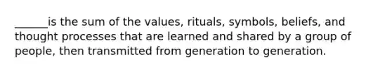 ______is the sum of the values, rituals, symbols, beliefs, and thought processes that are learned and shared by a group of people, then transmitted from generation to generation.