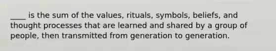 ____ is the sum of the values, rituals, symbols, beliefs, and thought processes that are learned and shared by a group of people, then transmitted from generation to generation.