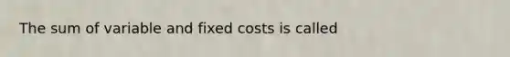 The sum of variable and fixed costs is called