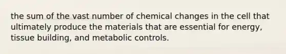 the sum of the vast number of chemical changes in the cell that ultimately produce the materials that are essential for energy, tissue building, and metabolic controls.