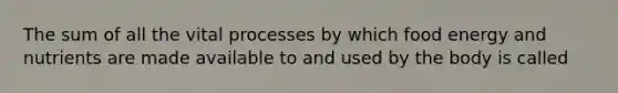 The sum of all the vital processes by which food energy and nutrients are made available to and used by the body is called