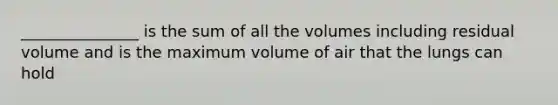 _______________ is the sum of all the volumes including residual volume and is the maximum volume of air that the lungs can hold