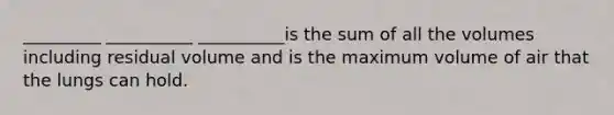 _________ __________ __________is the sum of all the volumes including residual volume and is the maximum volume of air that the lungs can hold.