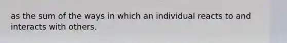 as the sum of the ways in which an individual reacts to and interacts with others.