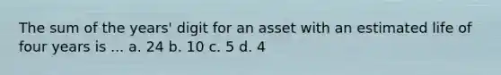 The sum of the years' digit for an asset with an estimated life of four years is ... a. 24 b. 10 c. 5 d. 4