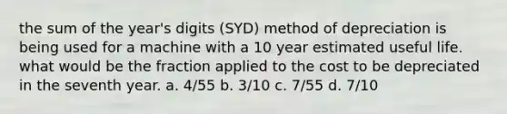 the sum of the year's digits (SYD) method of depreciation is being used for a machine with a 10 year estimated useful life. what would be the fraction applied to the cost to be depreciated in the seventh year. a. 4/55 b. 3/10 c. 7/55 d. 7/10