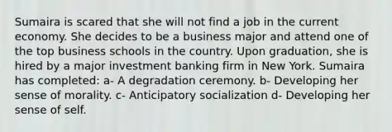 Sumaira is scared that she will not find a job in the current economy. She decides to be a business major and attend one of the top business schools in the country. Upon graduation, she is hired by a major investment banking firm in New York. Sumaira has completed: a- A degradation ceremony. b- Developing her sense of morality. c- Anticipatory socialization d- Developing her sense of self.