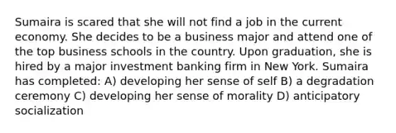 Sumaira is scared that she will not find a job in the current economy. She decides to be a business major and attend one of the top business schools in the country. Upon graduation, she is hired by a major investment banking firm in New York. Sumaira has completed: A) developing her sense of self B) a degradation ceremony C) developing her sense of morality D) anticipatory socialization