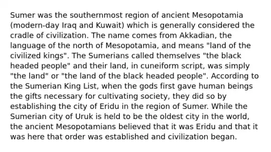 Sumer was the southernmost region of ancient Mesopotamia (modern-day Iraq and Kuwait) which is generally considered the cradle of civilization. The name comes from Akkadian, the language of the north of Mesopotamia, and means "land of the civilized kings". The Sumerians called themselves "the black headed people" and their land, in cuneiform script, was simply "the land" or "the land of the black headed people". According to the Sumerian King List, when the gods first gave human beings the gifts necessary for cultivating society, they did so by establishing the city of Eridu in the region of Sumer. While the Sumerian city of Uruk is held to be the oldest city in the world, the ancient Mesopotamians believed that it was Eridu and that it was here that order was established and civilization began.