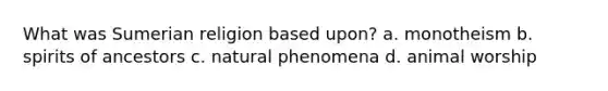 What was Sumerian religion based upon? a. monotheism b. spirits of ancestors c. natural phenomena d. animal worship
