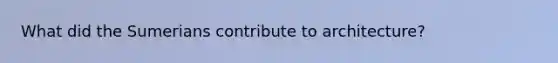 What did the Sumerians contribute to architecture?
