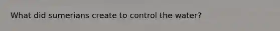 What did sumerians create to control the water?
