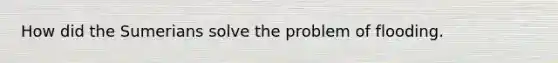 How did the Sumerians solve the problem of flooding.