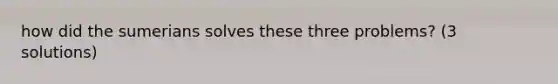 how did the sumerians solves these three problems? (3 solutions)