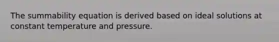 The summability equation is derived based on ideal solutions at constant temperature and pressure.