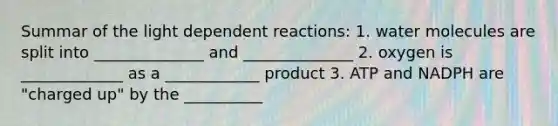 Summar of the light dependent reactions: 1. water molecules are split into ______________ and ______________ 2. oxygen is _____________ as a ____________ product 3. ATP and NADPH are "charged up" by the __________