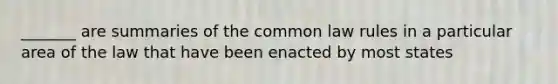 _______ are summaries of the common law rules in a particular area of the law that have been enacted by most states