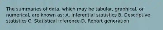 The summaries of data, which may be tabular, graphical, or numerical, are known as: A. <a href='https://www.questionai.com/knowledge/k2VaKZmkPW-inferential-statistics' class='anchor-knowledge'>inferential statistics</a> B. <a href='https://www.questionai.com/knowledge/kRTZ1WGkcp-descriptive-statistics' class='anchor-knowledge'>descriptive statistics</a> C. Statistical inference D. Report generation