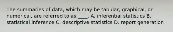 The summaries of data, which may be tabular, graphical, or numerical, are referred to as ____. A. inferential statistics B. statistical inference C. descriptive statistics D. report generation