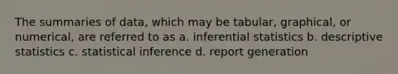 The summaries of data, which may be tabular, graphical, or numerical, are referred to as a. inferential statistics b. descriptive statistics c. statistical inference d. report generation