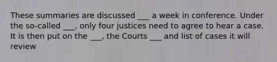 These summaries are discussed ___ a week in conference. Under the so-called ___, only four justices need to agree to hear a case. It is then put on the ___, the Courts ___ and list of cases it will review