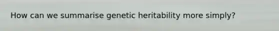 How can we summarise genetic heritability more simply?