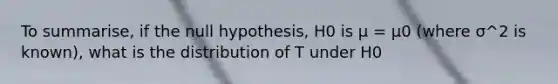 To summarise, if the null hypothesis, H0 is µ = µ0 (where σ^2 is known), what is the distribution of T under H0