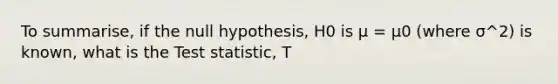 To summarise, if the null hypothesis, H0 is µ = µ0 (where σ^2) is known, what is <a href='https://www.questionai.com/knowledge/kzeQt8hpQB-the-test-statistic' class='anchor-knowledge'>the test statistic</a>, T