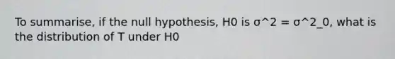 To summarise, if the null hypothesis, H0 is σ^2 = σ^2_0, what is the distribution of T under H0