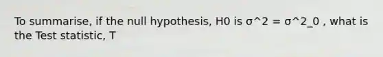 To summarise, if the null hypothesis, H0 is σ^2 = σ^2_0 , what is <a href='https://www.questionai.com/knowledge/kzeQt8hpQB-the-test-statistic' class='anchor-knowledge'>the test statistic</a>, T