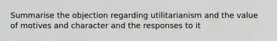 Summarise the objection regarding utilitarianism and the value of motives and character and the responses to it