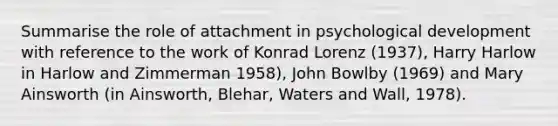 Summarise the role of attachment in psychological development with reference to the work of Konrad Lorenz (1937), Harry Harlow in Harlow and Zimmerman 1958), John Bowlby (1969) and Mary Ainsworth (in Ainsworth, Blehar, Waters and Wall, 1978).