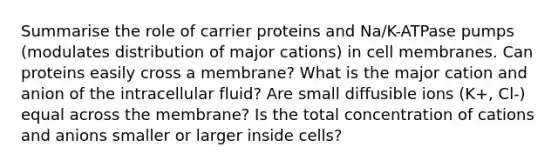 Summarise the role of carrier proteins and Na/K-ATPase pumps (modulates distribution of major cations) in cell membranes. Can proteins easily cross a membrane? What is the major cation and anion of the intracellular fluid? Are small diffusible ions (K+, Cl-) equal across the membrane? Is the total concentration of cations and anions smaller or larger inside cells?