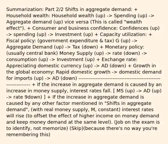 Summarization: Part 2/2 Shifts in aggregate demand: + Household wealth: Household wealth (up) -> Spending (up) -> Aggregate demand (up) vice versa (This is called "wealth effect"). + Consumer and business confidence: Confidences (up) -> spending (up) -> Investment (up) + Capacity utilization: + Fiscal policy: (government expenditure & tax) G (up) -> Aggregate Demand (up) -> Tax (down) + Monetary policy: (usually central bank) Money Supply (up) -> rate (down) -> consumption (up) -> Investment (up) + Exchange rate: Appreciating domestic currency (up) -> AD (down) + Growth in the global economy: Rapid domestic growth -> domestic demand for imports (up) -> AD (down) -------------------------------------------------------------- + If the increase in aggregate demand is caused by an increase in money supply, interest rates fall. [ MS (up) -> AD (up) -> rate 9down) ] + If the increase in aggregate demand is caused by any other factor mentioned in "Shifts in aggregate demand", (with real money supply, M, constant) interest rates will rise (to offset the effect of higher income on money demand and keep money demand at the same level). (Job on the exam is to identify, not memorize) (Skip)(because there's no way you're remembering this)