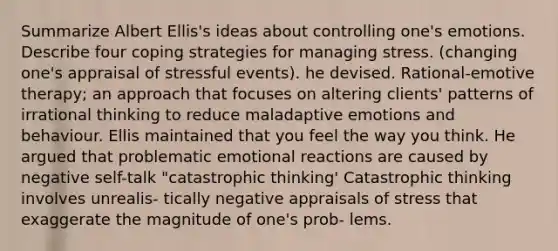 Summarize Albert Ellis's ideas about controlling one's emotions. Describe four coping strategies for managing stress. (changing one's appraisal of stressful events). he devised. Rational-emotive therapy; an approach that focuses on altering clients' patterns of irrational thinking to reduce maladaptive emotions and behaviour. Ellis maintained that you feel the way you think. He argued that problematic emotional reactions are caused by negative self-talk "catastrophic thinking' Catastrophic thinking involves unrealis- tically negative appraisals of stress that exaggerate the magnitude of one's prob- lems.