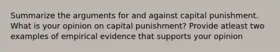 Summarize the arguments for and against capital punishment. What is your opinion on capital punishment? Provide atleast two examples of empirical evidence that supports your opinion