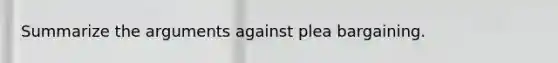 Summarize the arguments against plea bargaining.
