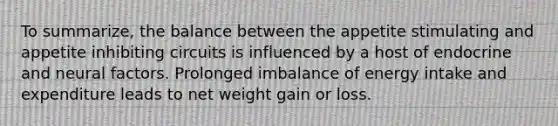 To summarize, the balance between the appetite stimulating and appetite inhibiting circuits is influenced by a host of endocrine and neural factors. Prolonged imbalance of energy intake and expenditure leads to net weight gain or loss.