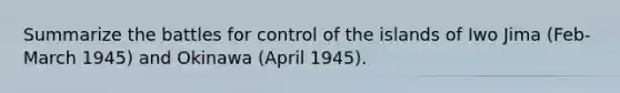 Summarize the battles for control of the islands of Iwo Jima (Feb-March 1945) and Okinawa (April 1945).