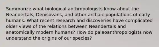 Summarize what biological anthropologists know about the Neandertals, Denisovans, and other archaic populations of early humans. What recent research and discoveries have complicated older views of the relations between Neandertals and anatomically modern humans? How do paleoanthropologists now understand the origins of our species?