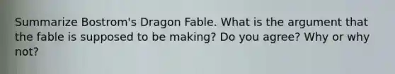 Summarize Bostrom's Dragon Fable. What is the argument that the fable is supposed to be making? Do you agree? Why or why not?