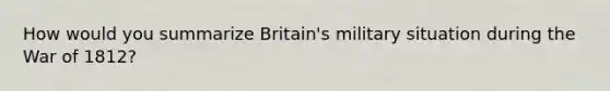 How would you summarize Britain's military situation during the War of 1812?