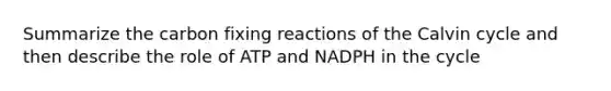 Summarize the carbon fixing reactions of the Calvin cycle and then describe the role of ATP and NADPH in the cycle