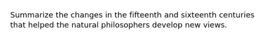 Summarize the changes in the fifteenth and sixteenth centuries that helped the natural philosophers develop new views.