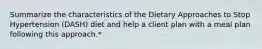 Summarize the characteristics of the Dietary Approaches to Stop Hypertension (DASH) diet and help a client plan with a meal plan following this approach.*